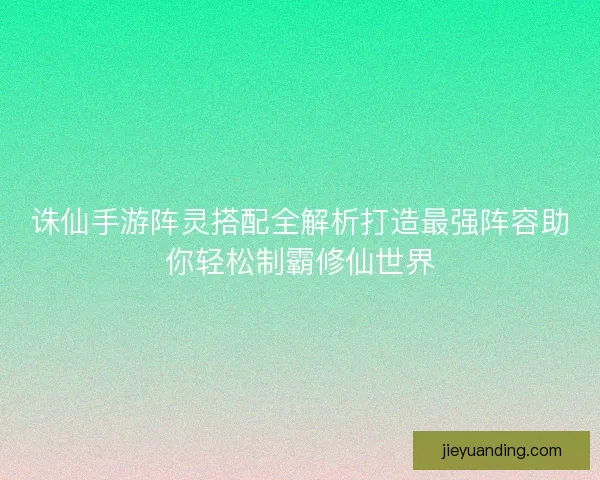 诛仙手游阵灵搭配全解析打造最强阵容助你轻松制霸修仙世界