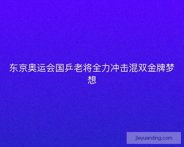 东京奥运会国乒老将全力冲击混双金牌梦想