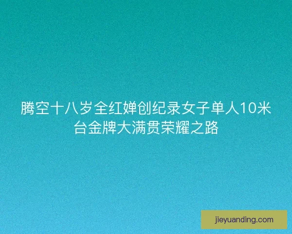 腾空十八岁全红婵创纪录女子单人10米台金牌大满贯荣耀之路