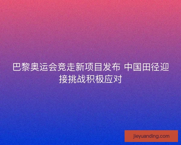 巴黎奥运会竞走新项目发布 中国田径迎接挑战积极应对