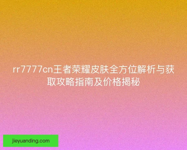 rr7777cn王者荣耀皮肤全方位解析与获取攻略指南及价格揭秘
