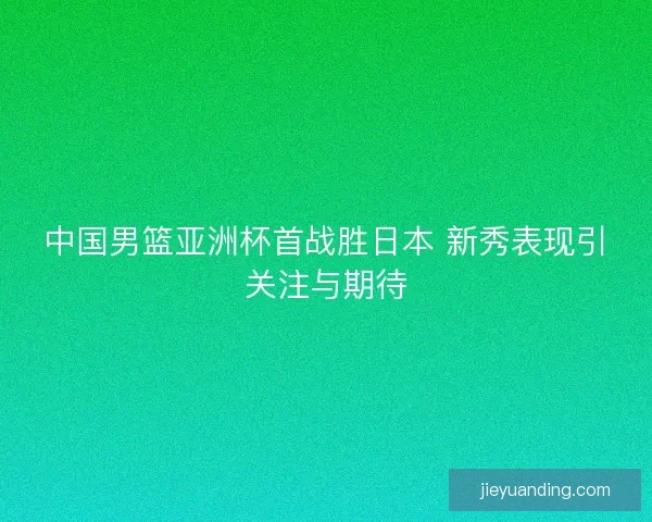 中国男篮亚洲杯首战胜日本 新秀表现引关注与期待