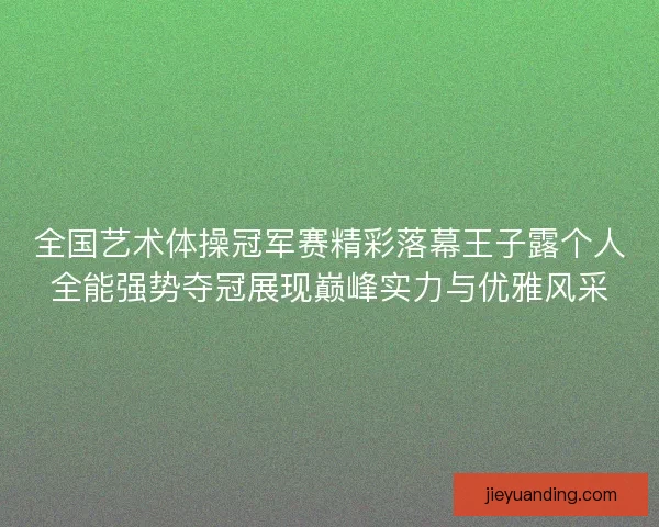全国艺术体操冠军赛精彩落幕王子露个人全能强势夺冠展现巅峰实力与优雅风采