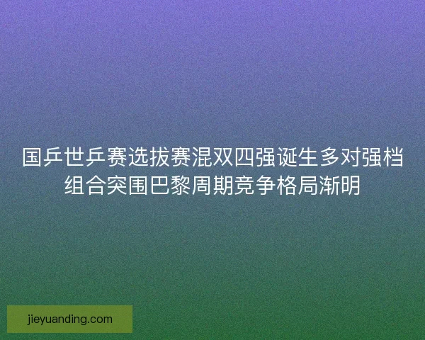 国乒世乒赛选拔赛混双四强诞生多对强档组合突围巴黎周期竞争格局渐明
