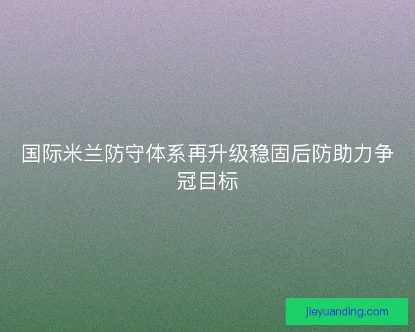 国际米兰防守体系再升级稳固后防助力争冠目标