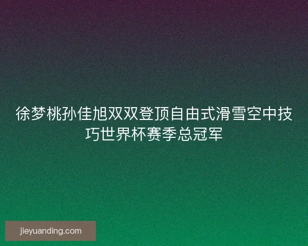 徐梦桃孙佳旭双双登顶自由式滑雪空中技巧世界杯赛季总冠军